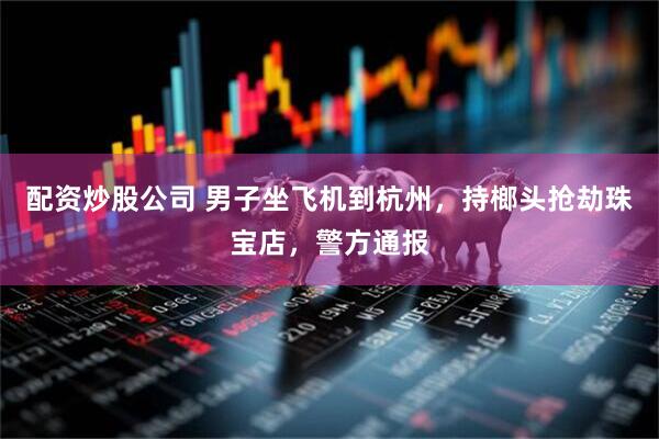 配资炒股公司 男子坐飞机到杭州，持榔头抢劫珠宝店，警方通报
