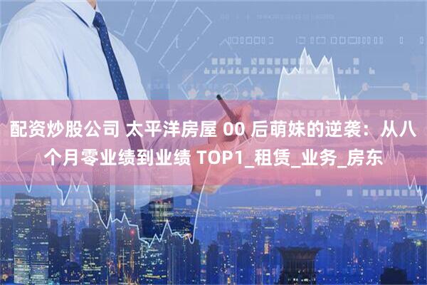 配资炒股公司 太平洋房屋 00 后萌妹的逆袭：从八个月零业绩到业绩 TOP1_租赁_业务_房东