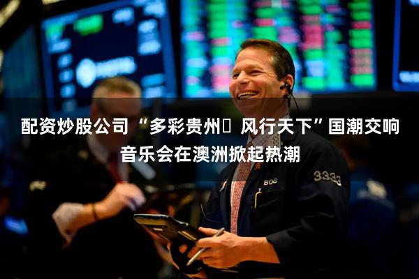 配资炒股公司 “多彩贵州・风行天下”国潮交响音乐会在澳洲掀起热潮