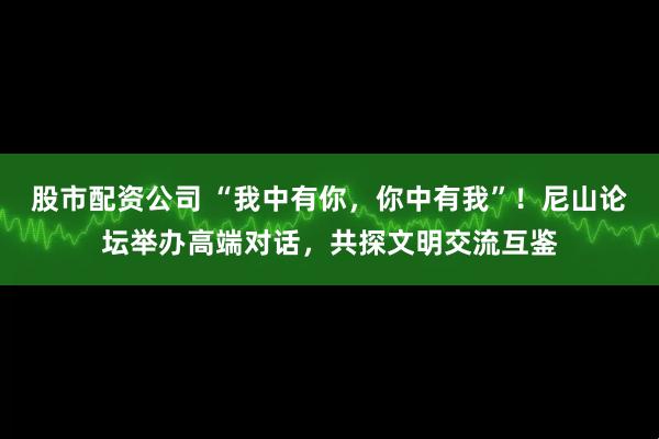 股市配资公司 “我中有你，你中有我”！尼山论坛举办高端对话，共探文明交流互鉴