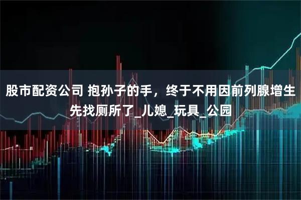 股市配资公司 抱孙子的手，终于不用因前列腺增生先找厕所了_儿媳_玩具_公园