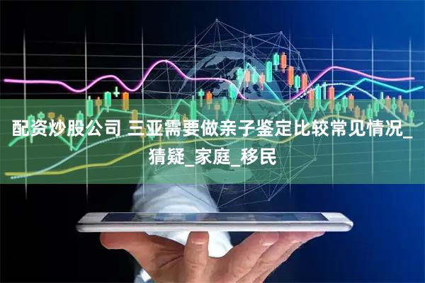 配资炒股公司 三亚需要做亲子鉴定比较常见情况_猜疑_家庭_移民