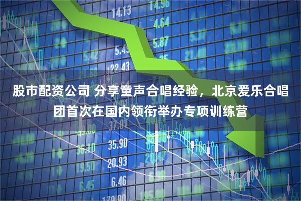 股市配资公司 分享童声合唱经验，北京爱乐合唱团首次在国内领衔举办专项训练营