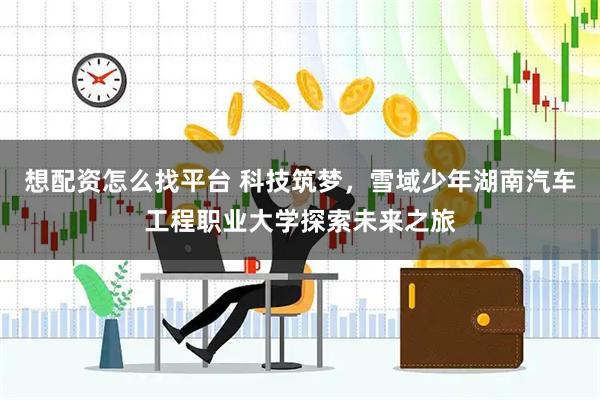 想配资怎么找平台 科技筑梦，雪域少年湖南汽车工程职业大学探索未来之旅