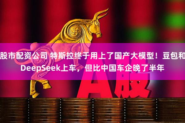 股市配资公司 特斯拉终于用上了国产大模型！豆包和DeepSeek上车，但比中国车企晚了半年