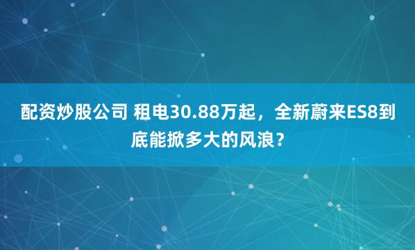 配资炒股公司 租电30.88万起，全新蔚来ES8到底能掀多大的风浪？