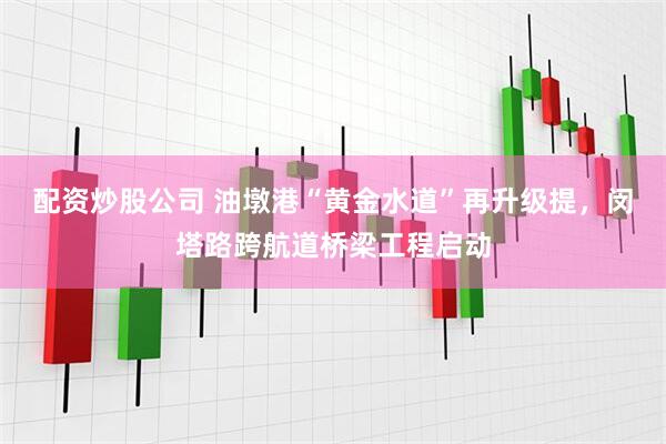 配资炒股公司 油墩港“黄金水道”再升级提，闵塔路跨航道桥梁工程启动