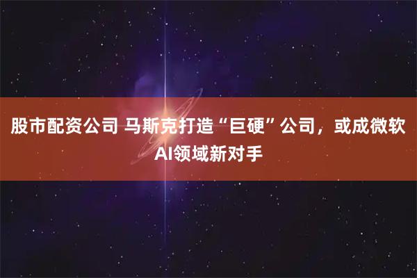 股市配资公司 马斯克打造“巨硬”公司，或成微软AI领域新对手