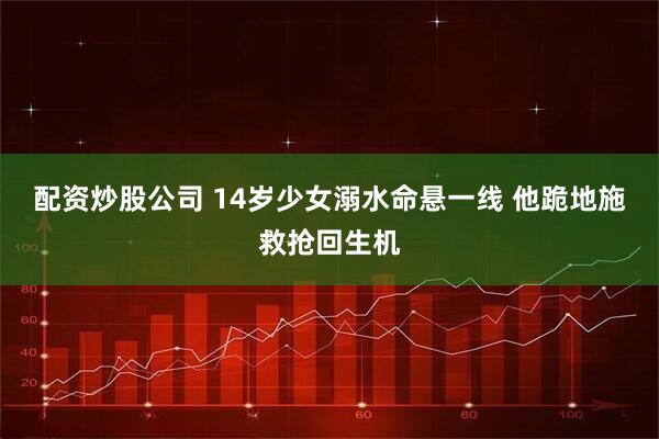 配资炒股公司 14岁少女溺水命悬一线 他跪地施救抢回生机