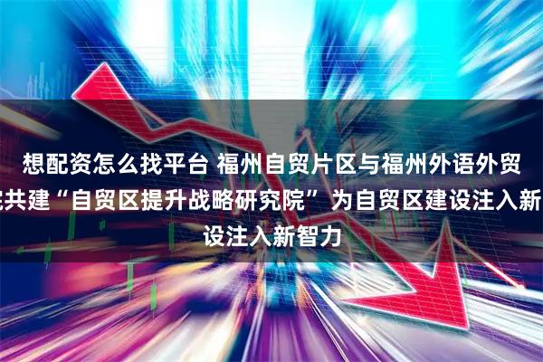 想配资怎么找平台 福州自贸片区与福州外语外贸学院共建“自贸区提升战略研究院” 为自贸区建设注入新智力