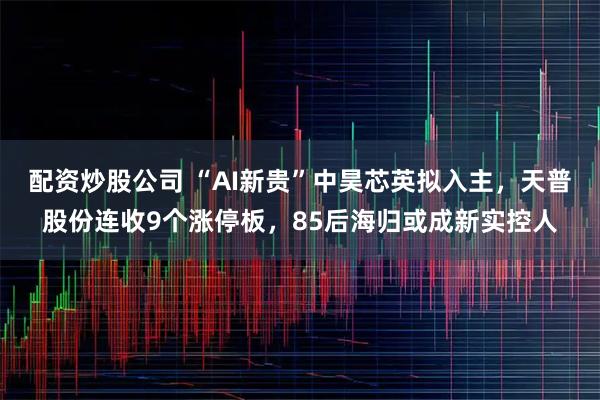 配资炒股公司 “AI新贵”中昊芯英拟入主，天普股份连收9个涨停板，85后海归或成新实控人