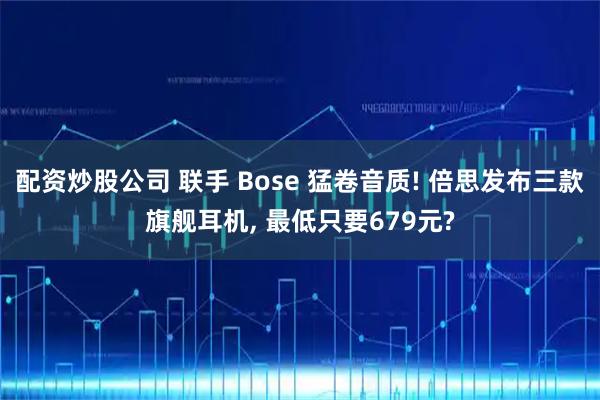 配资炒股公司 联手 Bose 猛卷音质! 倍思发布三款旗舰耳机, 最低只要679元?