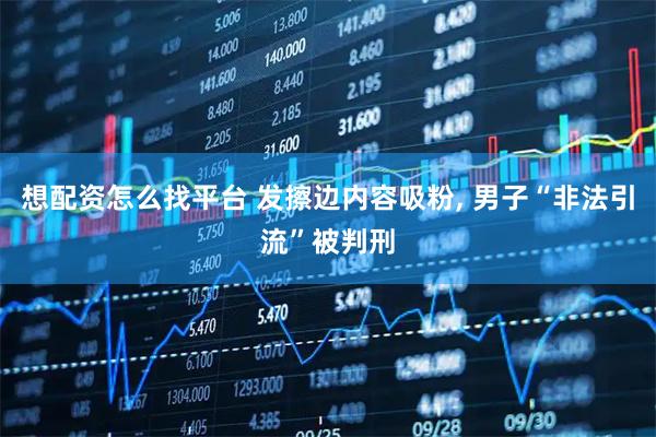 想配资怎么找平台 发擦边内容吸粉, 男子“非法引流”被判刑