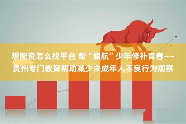 想配资怎么找平台 帮“偏航”少年修补青春——贵州专门教育帮助减少未成年人不良行为观察