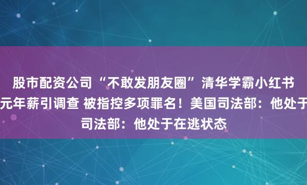 股市配资公司 “不敢发朋友圈” 清华学霸小红书晒1.67亿元年薪引调查 被指控多项罪名！美国司法部：他处于在逃状态