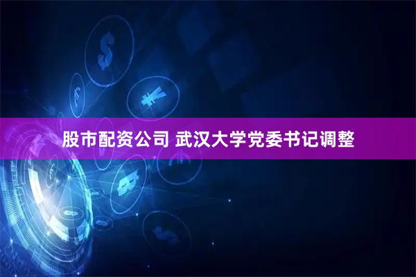 股市配资公司 武汉大学党委书记调整
