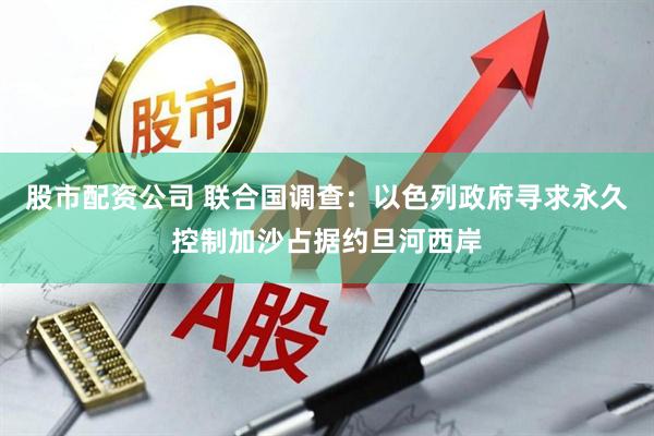股市配资公司 联合国调查：以色列政府寻求永久控制加沙占据约旦河西岸