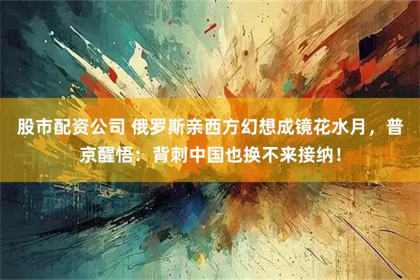 股市配资公司 俄罗斯亲西方幻想成镜花水月，普京醒悟：背刺中国也换不来接纳！