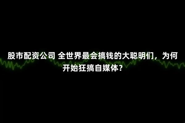 股市配资公司 全世界最会搞钱的大聪明们，为何开始狂搞自媒体？