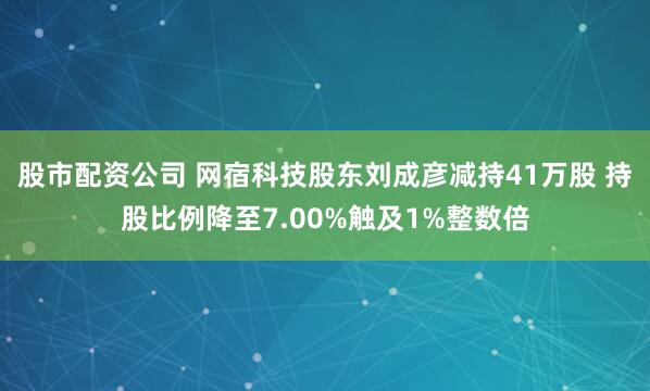 股市配资公司 网宿科技股东刘成彦减持41万股 持股比例降至7.00%触及1%整数倍