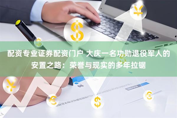 配资专业证券配资门户 大庆一名功勋退役军人的安置之路：荣誉与现实的多年拉锯