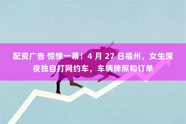 配资广告 惊悚一幕！4 月 27 日福州，女生深夜独自打网约车，车辆牌照和订单