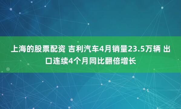 上海的股票配资 吉利汽车4月销量23.5万辆 出口连续4个月同比翻倍增长