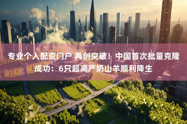 专业个人配资门户 再创突破！中国首次批量克隆成功：6只超高产奶山羊顺利降生