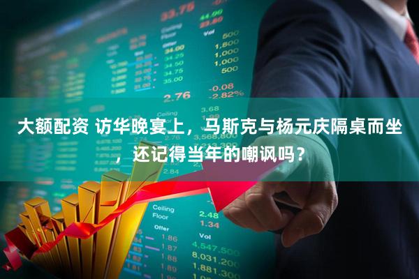 大额配资 访华晚宴上，马斯克与杨元庆隔桌而坐，还记得当年的嘲讽吗？