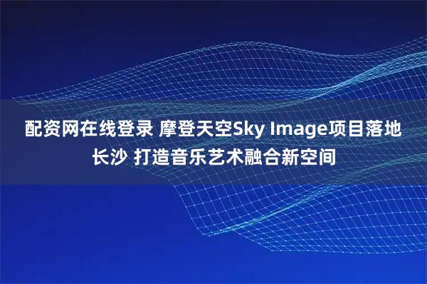 配资网在线登录 摩登天空Sky Image项目落地长沙 打造音乐艺术融合新空间