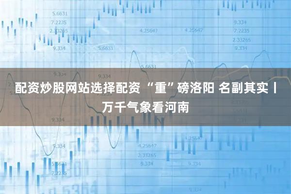 配资炒股网站选择配资 “重”磅洛阳 名副其实丨万千气象看河南